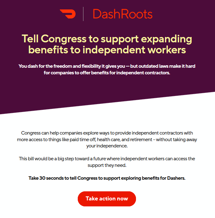 A screenshot of an email from DoorDash: DashRoots  Tell Congress to support expanding benefits to independent workers  You dash for the freedom and flexibility it gives you — but outdated laws make it hard for companies to offer benefits for independent contractors.  Congress can help companies explore ways to provide independent contractors with more access to things like paid time off, health care, and retirement – without taking away your independence.  This bill would be a big step toward a future where independent workers can access the support they need.  Take 30 seconds to tell Congress to support exploring benefits for Dashers.  Take action now (button)