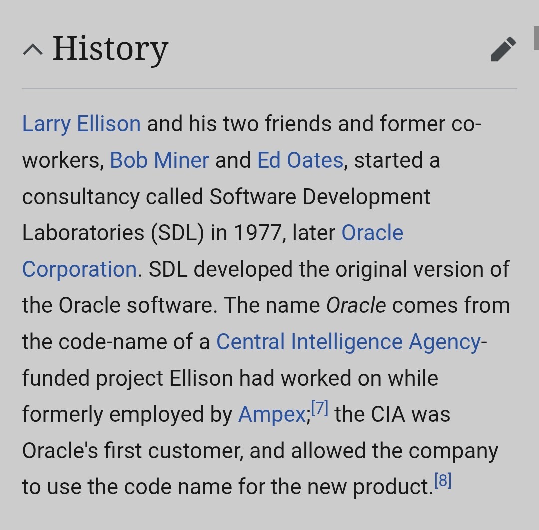 Larry Ellison and his two friends and former co-workers, Bob Miner and Ed Oates, started a consultancy called Software Development Laboratories (SDL) in 1977, later Oracle Corporation. SDL developed the original version of the Oracle software. The name Oracle comes from the code-name of a Central Intelligence Agency-funded project Ellison had worked on while formerly employed by Ampex;[7] the CIA was Oracle's first customer, and allowed the company to use the code name for the new product.[8]