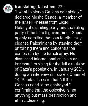 "I want to starve Gazans completely," declared Moshe Saada, a member of the Israeli Knesset from Likud, Netanyahu’s ruling party and the ruling party of the Israeli government. Saada openly admitted the plan to ethnically cleanse Palestinians by starving them or forcing them into concentration camps run by the Israeli army. He dismissed international criticism as irrelevant, pushing for the full expulsion of Gaza’s population. In January 2024, during an interview on Israel’s Channel 14, Saada also said that "all the Gazans need to be destroyed," confirming that the objective is not anything but mass destruction and ethnic cleansing.