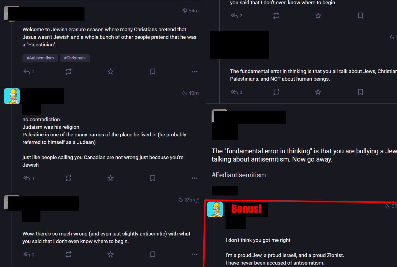 Mastodon screenshot: Person 1 Welcome to Jewish erasure season where many Christians pretend that Jesus wasn't Jewish and a whole bunch of other people pretend that he was a "Palestinian". Person 2 no contradiction. Judaism was his religion Palestine is one of the many names of the place he lived in (he probably referred to himself as a Judean)  just like people calling you Canadian are not wrong just because you're Jewish Person 1 Wow, there's so much wrong (and even just slightly antisemitic) with what you said that I don't even know where to begin. 3 The fundamental error in thinking is that you all talk about Jews, Christians, Palestinians, and NOT about human beings. Person 1 The "fundamental error in thinking" is that you are bullying a Jew talking about antisemitism. Now go away. Red box labled "Bonus" Person 2 I don't think you got me right  I'm a proud Jew, a proud Israeli, and a proud Zionist. I have never been accused of antisemitism.